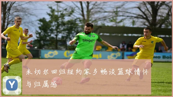 米切尔回归纽约家乡畅谈篮球情怀与归属感