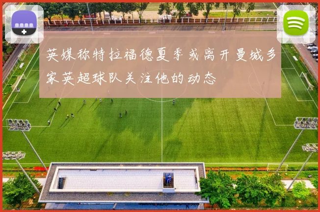 英媒称特拉福德夏季或离开曼城多家英超球队关注他的动态