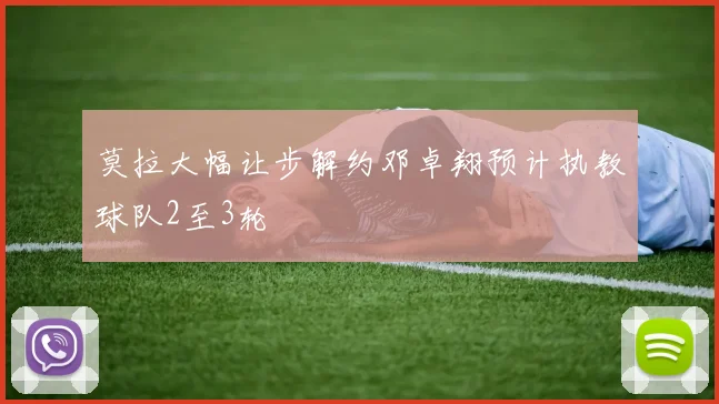莫拉大幅让步解约邓卓翔预计执教球队2至3轮