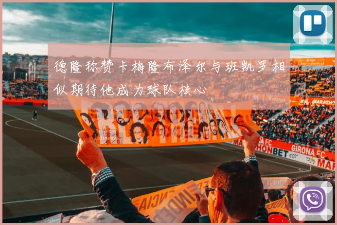 德隆称赞卡梅隆布泽尔与班凯罗相似期待他成为球队核心