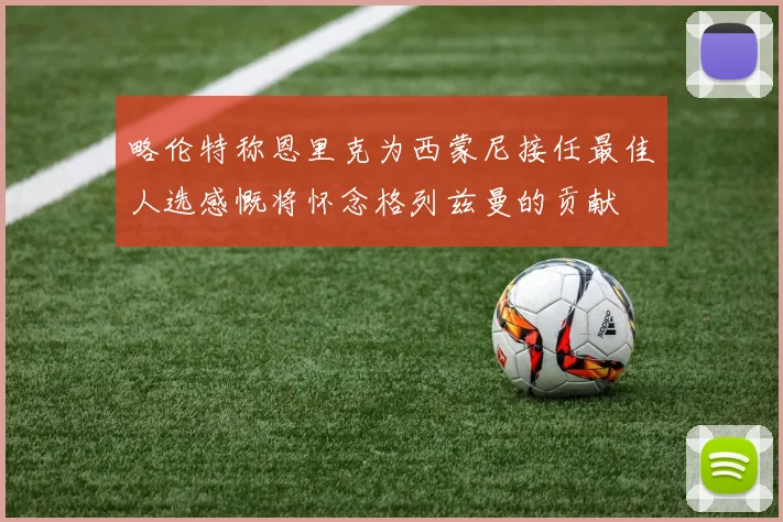 略伦特称恩里克为西蒙尼接任最佳人选感慨将怀念格列兹曼的贡献