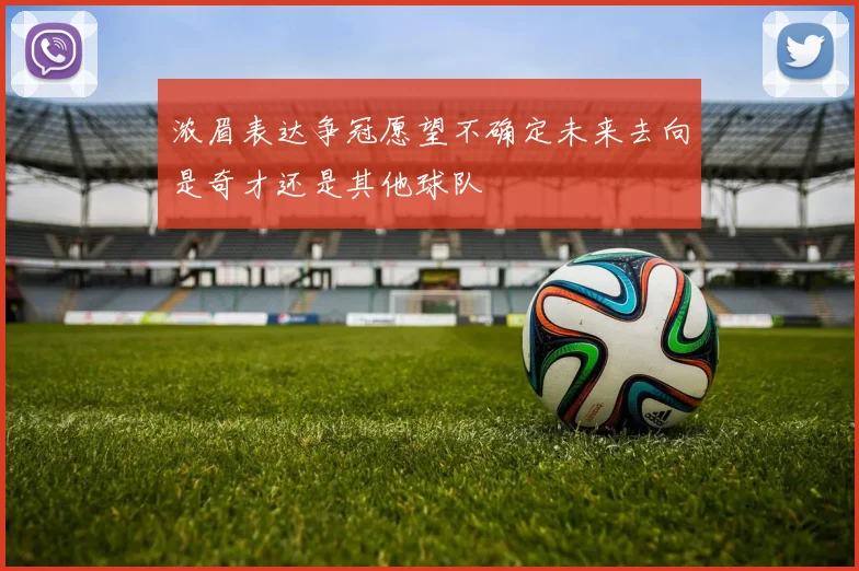 浓眉表达争冠愿望不确定未来去向是奇才还是其他球队