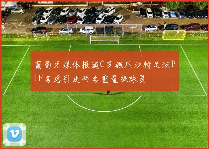 葡萄牙媒体报道C罗施压沙特足坛PIF考虑引进两名重量级球员