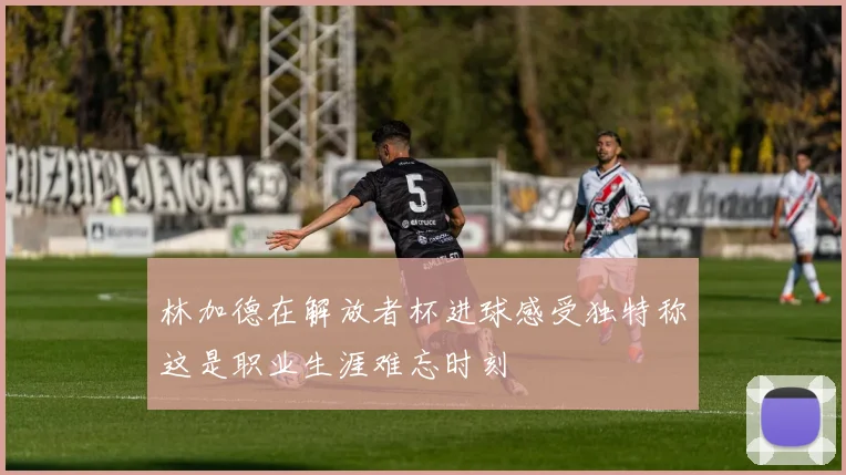 林加德在解放者杯进球感受独特称这是职业生涯难忘时刻