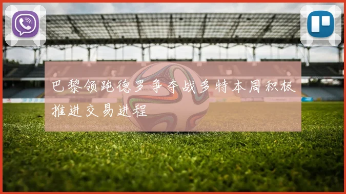 巴黎领跑德罗争夺战多特本周积极推进交易进程