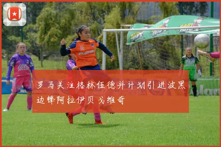 罗马关注格林伍德并计划引进波黑边锋阿拉伊贝戈维奇