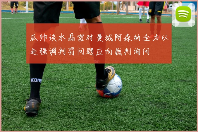 瓜帅谈水晶宫对曼城阿森纳全力以赴强调判罚问题应向裁判询问