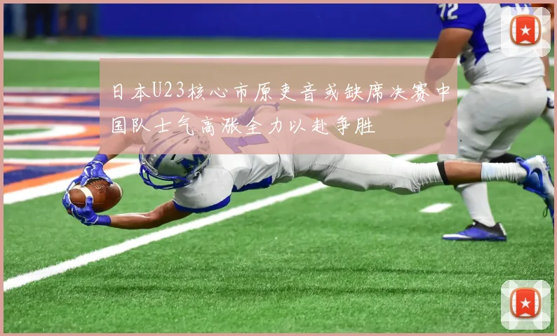 日本U23核心市原吏音或缺席决赛中国队士气高涨全力以赴争胜