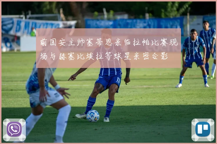 前国安主帅塞蒂恩亲临拉帕比赛现场与赫塞比埃拉等球星亲密合影