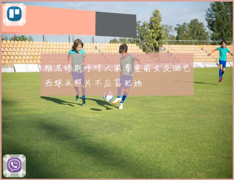 维尼修斯呼吁大家尊重前女友晒巴西球衣照片不应冒犯她